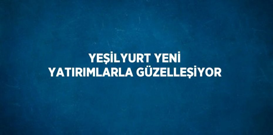 YEŞİLYURT YENİ YATIRIMLARLA GÜZELLEŞİYOR