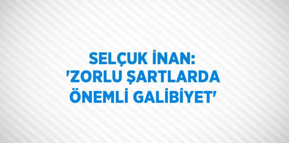 SELÇUK İNAN: 'ZORLU ŞARTLARDA ÖNEMLİ GALİBİYET'