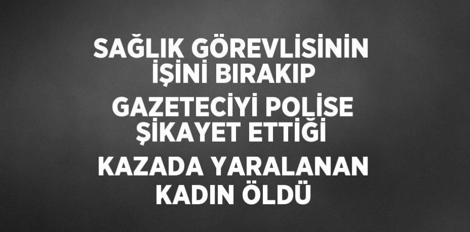 SAĞLIK GÖREVLİSİNİN İŞİNİ BIRAKIP GAZETECİYİ POLİSE ŞİKAYET ETTİĞİ KAZADA YARALANAN KADIN ÖLDÜ