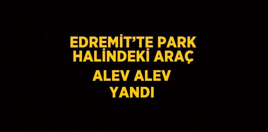 EDREMİT’TE PARK HALİNDEKİ ARAÇ ALEV ALEV YANDI