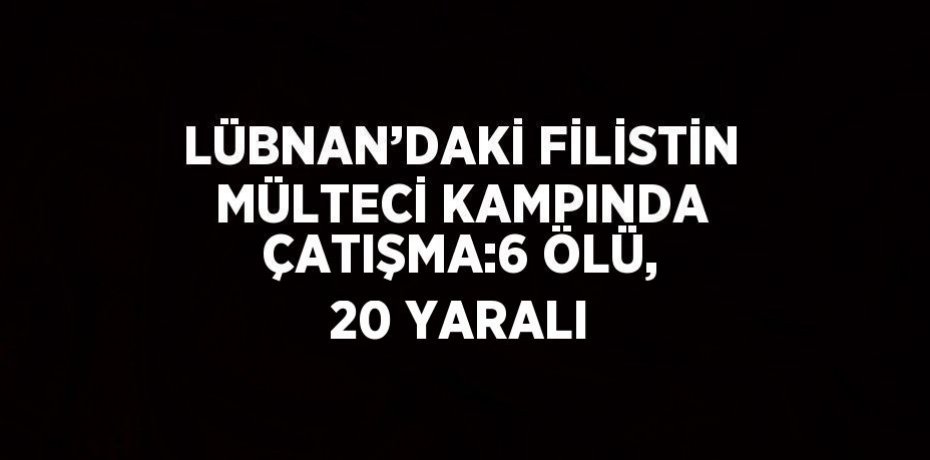 LÜBNAN’DAKİ FİLİSTİN MÜLTECİ KAMPINDA ÇATIŞMA:6 ÖLÜ, 20 YARALI