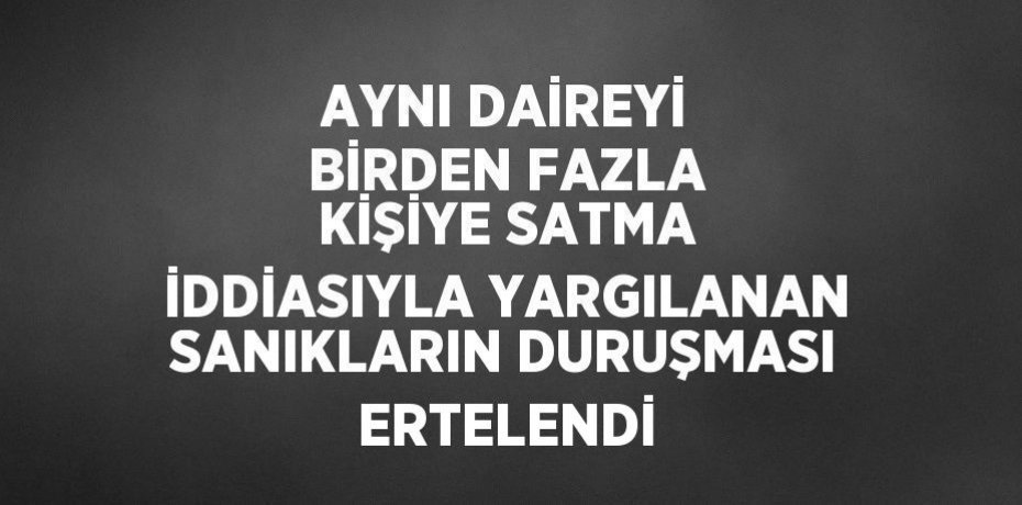 AYNI DAİREYİ BİRDEN FAZLA KİŞİYE SATMA İDDİASIYLA YARGILANAN SANIKLARIN DURUŞMASI ERTELENDİ