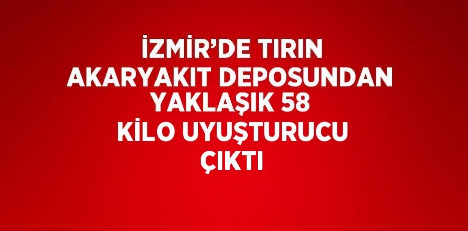 İZMİR’DE TIRIN AKARYAKIT DEPOSUNDAN YAKLAŞIK 58 KİLO UYUŞTURUCU ÇIKTI