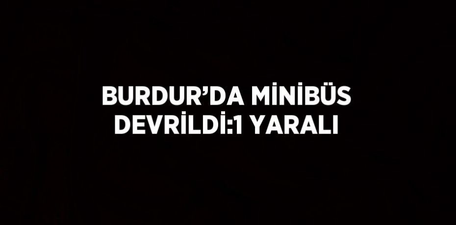 BURDUR’DA MİNİBÜS DEVRİLDİ:1 YARALI