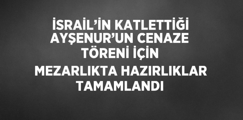 İSRAİL’İN KATLETTİĞİ AYŞENUR’UN CENAZE TÖRENİ İÇİN MEZARLIKTA HAZIRLIKLAR TAMAMLANDI