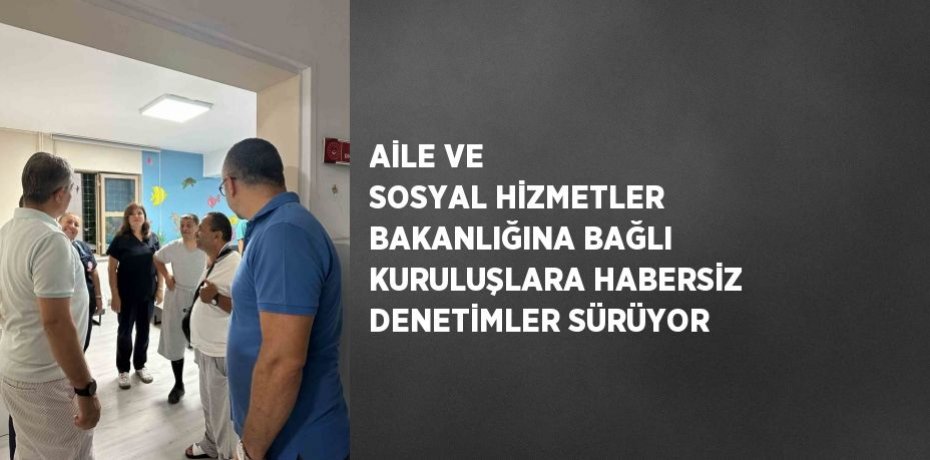 AİLE VE SOSYAL HİZMETLER BAKANLIĞINA BAĞLI KURULUŞLARA HABERSİZ DENETİMLER SÜRÜYOR