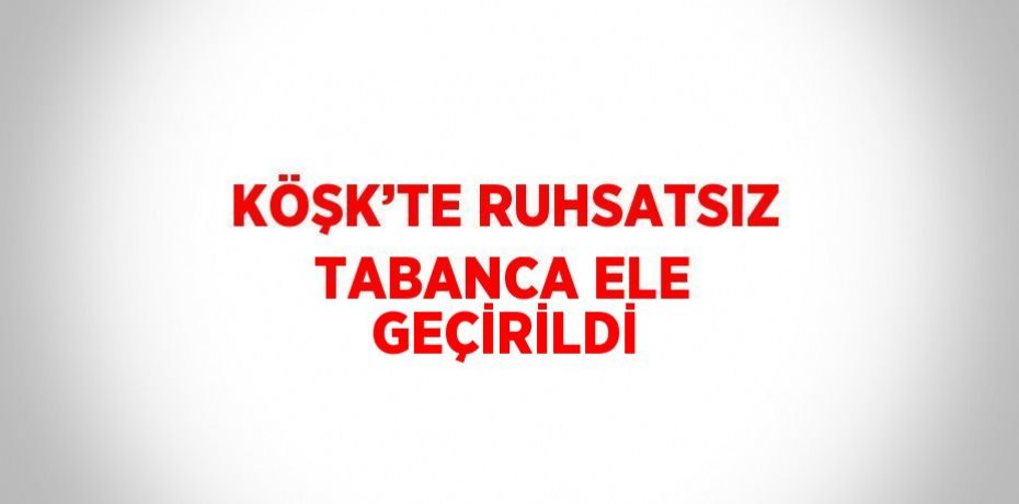 KÖŞK’TE RUHSATSIZ TABANCA ELE GEÇİRİLDİ