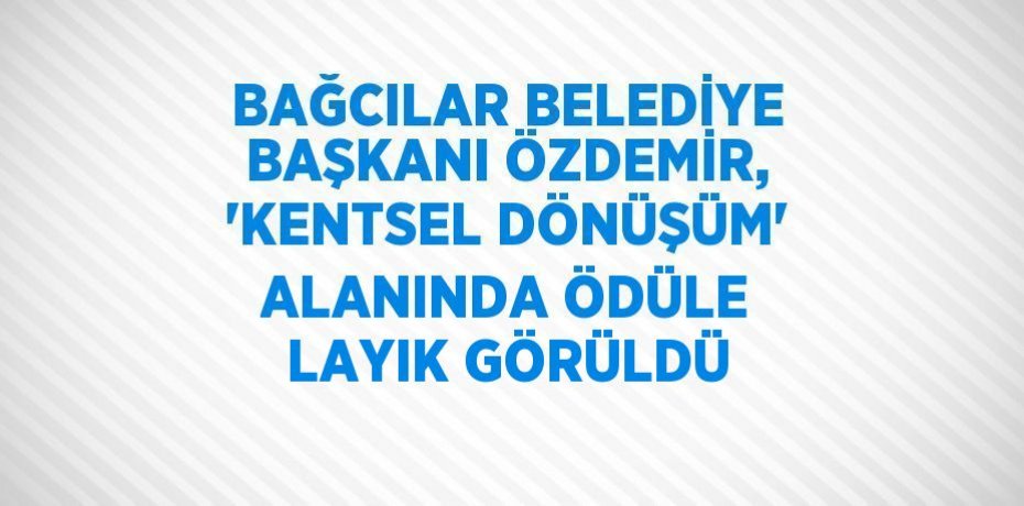 BAĞCILAR BELEDİYE BAŞKANI ÖZDEMİR, 'KENTSEL DÖNÜŞÜM' ALANINDA ÖDÜLE LAYIK GÖRÜLDÜ