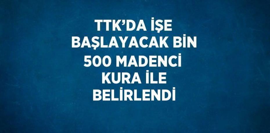 TTK’DA İŞE BAŞLAYACAK BİN 500 MADENCİ KURA İLE BELİRLENDİ