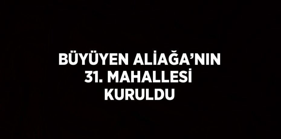 BÜYÜYEN ALİAĞA’NIN 31. MAHALLESİ KURULDU