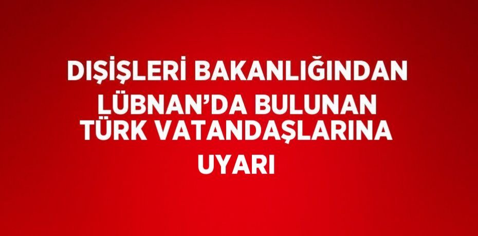 DIŞİŞLERİ BAKANLIĞINDAN LÜBNAN’DA BULUNAN TÜRK VATANDAŞLARINA UYARI