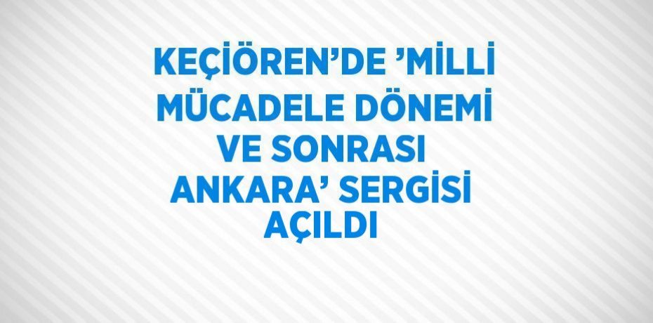KEÇİÖREN’DE ’MİLLİ MÜCADELE DÖNEMİ VE SONRASI ANKARA’ SERGİSİ AÇILDI