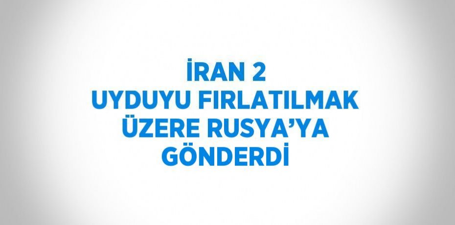 İRAN 2 UYDUYU FIRLATILMAK ÜZERE RUSYA’YA GÖNDERDİ