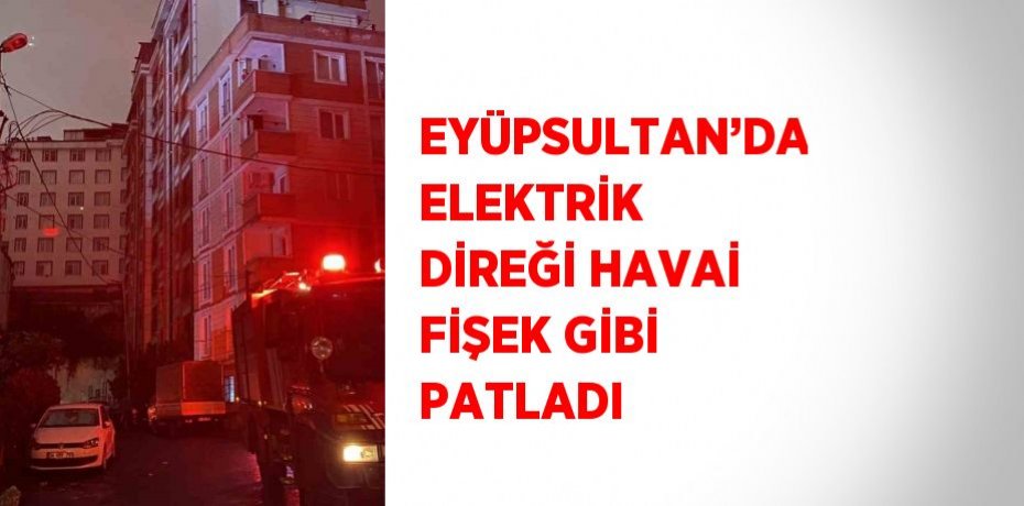 EYÜPSULTAN’DA ELEKTRİK DİREĞİ HAVAİ FİŞEK GİBİ PATLADI