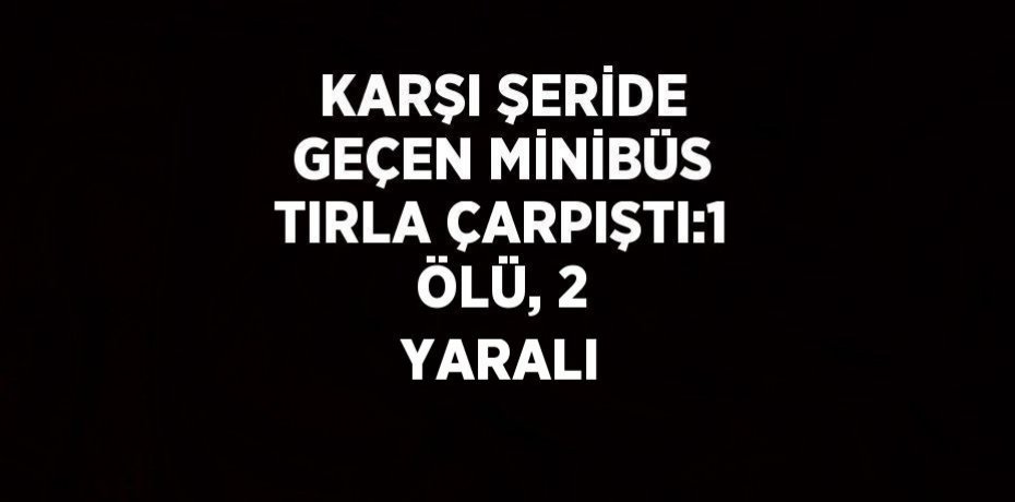 KARŞI ŞERİDE GEÇEN MİNİBÜS TIRLA ÇARPIŞTI:1 ÖLÜ, 2 YARALI