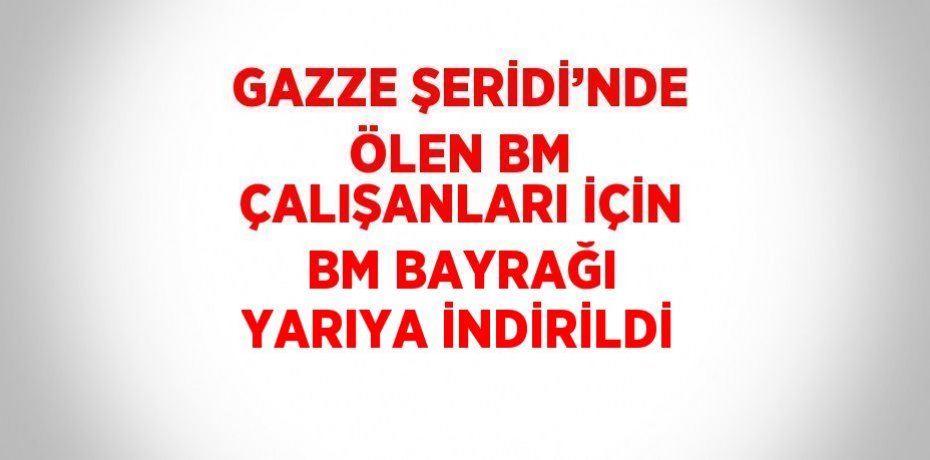 GAZZE ŞERİDİ’NDE ÖLEN BM ÇALIŞANLARI İÇİN BM BAYRAĞI YARIYA İNDİRİLDİ