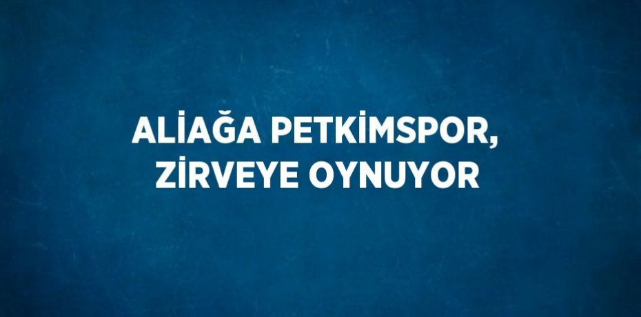 ALİAĞA PETKİMSPOR, ZİRVEYE OYNUYOR
