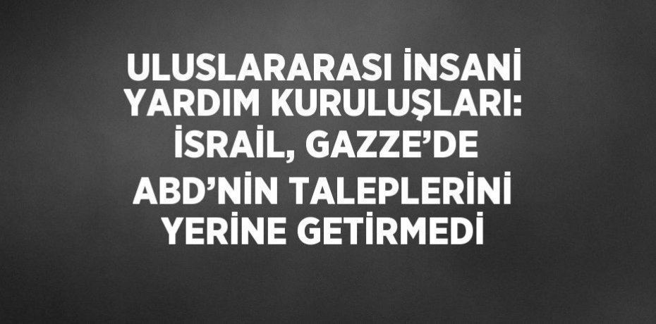 ULUSLARARASI İNSANİ YARDIM KURULUŞLARI: İSRAİL, GAZZE’DE ABD’NİN TALEPLERİNİ YERİNE GETİRMEDİ