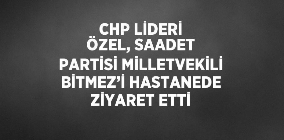 CHP LİDERİ ÖZEL, SAADET PARTİSİ MİLLETVEKİLİ BİTMEZ’İ HASTANEDE ZİYARET ETTİ