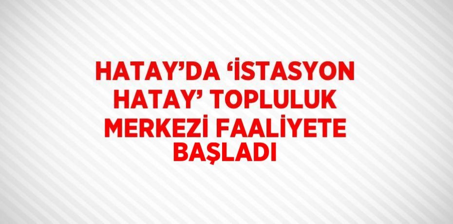 HATAY’DA ‘İSTASYON HATAY’ TOPLULUK MERKEZİ FAALİYETE BAŞLADI