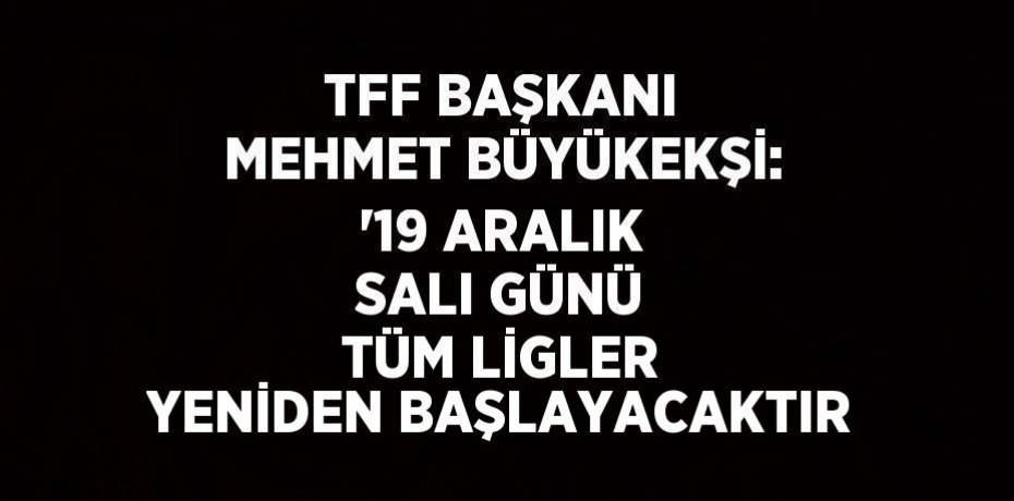 TFF BAŞKANI MEHMET BÜYÜKEKŞİ: '19 ARALIK SALI GÜNÜ TÜM LİGLER YENİDEN BAŞLAYACAKTIR