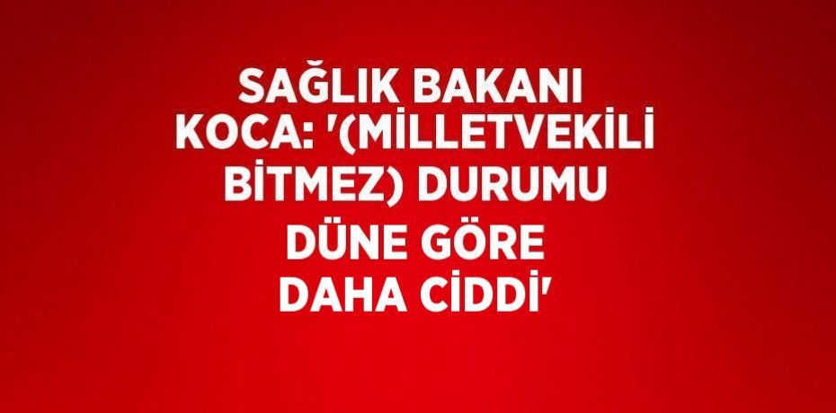 SAĞLIK BAKANI KOCA: '(MİLLETVEKİLİ BİTMEZ) DURUMU DÜNE GÖRE DAHA CİDDİ'