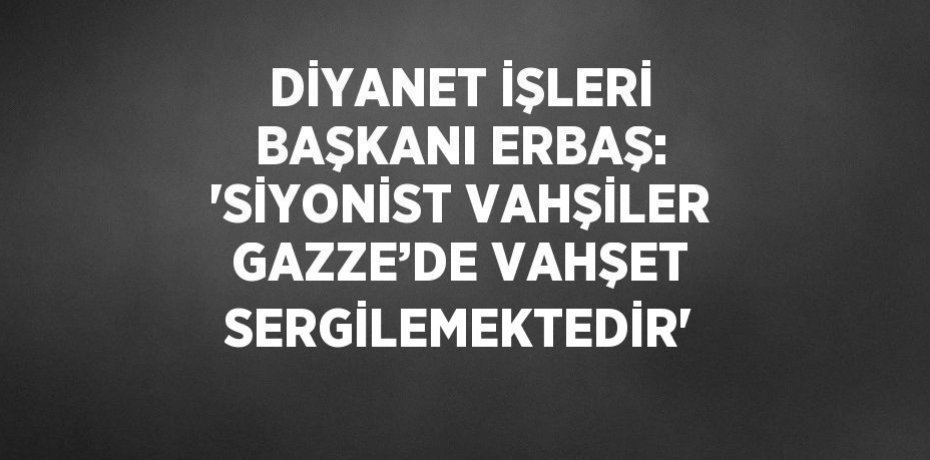 DİYANET İŞLERİ BAŞKANI ERBAŞ: 'SİYONİST VAHŞİLER GAZZE’DE VAHŞET SERGİLEMEKTEDİR'