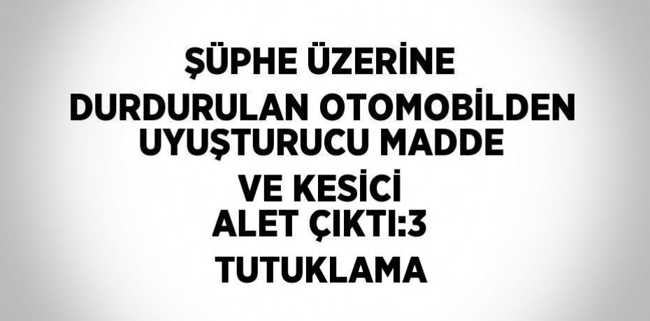 ŞÜPHE ÜZERİNE DURDURULAN OTOMOBİLDEN UYUŞTURUCU MADDE VE KESİCİ ALET ÇIKTI:3 TUTUKLAMA