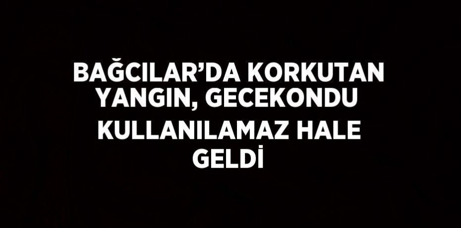 BAĞCILAR’DA KORKUTAN YANGIN, GECEKONDU KULLANILAMAZ HALE GELDİ