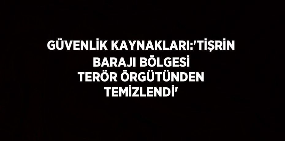 GÜVENLİK KAYNAKLARI:'TİŞRİN BARAJI BÖLGESİ TERÖR ÖRGÜTÜNDEN TEMİZLENDİ'