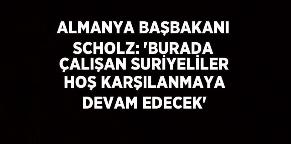 ALMANYA BAŞBAKANI SCHOLZ: 'BURADA ÇALIŞAN SURİYELİLER HOŞ KARŞILANMAYA DEVAM EDECEK'