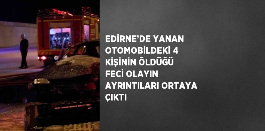 EDİRNE’DE YANAN OTOMOBİLDEKİ 4 KİŞİNİN ÖLDÜĞÜ FECİ OLAYIN AYRINTILARI ORTAYA ÇIKTI