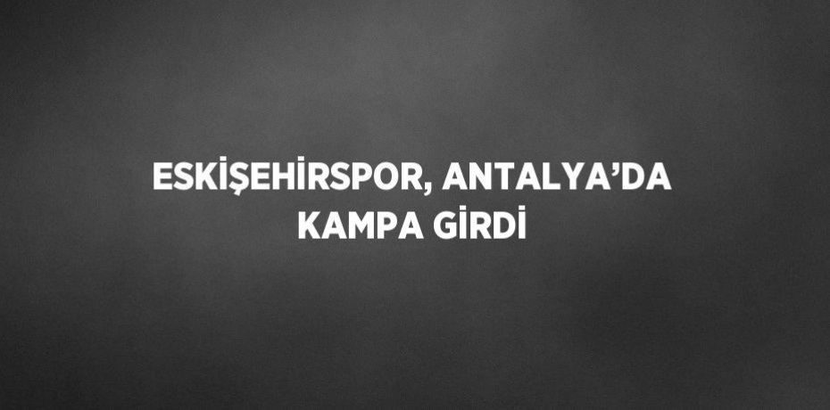 ESKİŞEHİRSPOR, ANTALYA’DA KAMPA GİRDİ