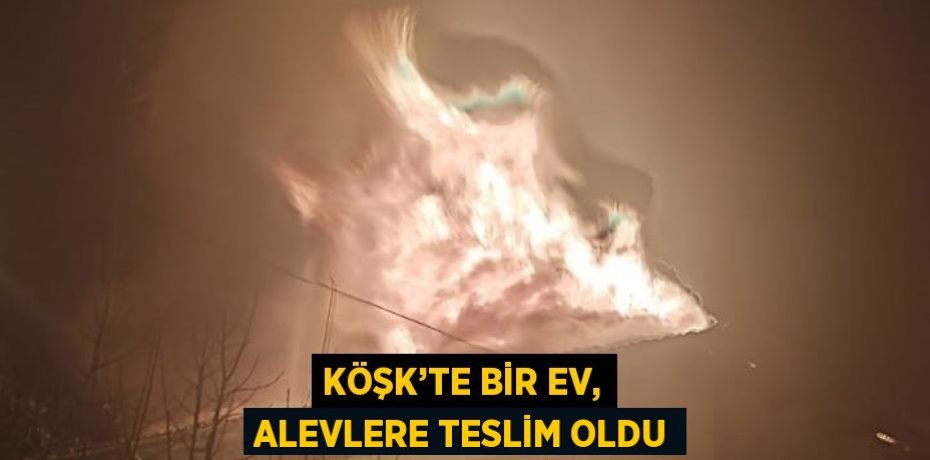KÖŞK’TE BİR EV, ALEVLERE TESLİM OLDU