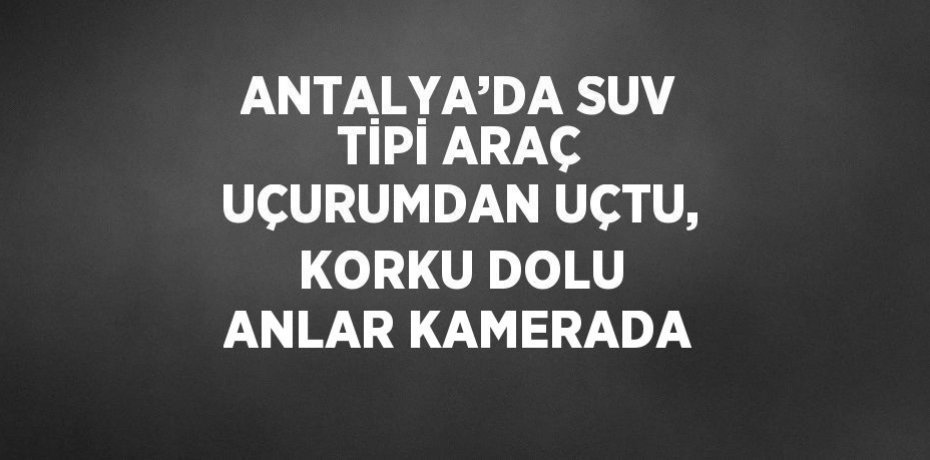 ANTALYA’DA SUV TİPİ ARAÇ UÇURUMDAN UÇTU, KORKU DOLU ANLAR KAMERADA
