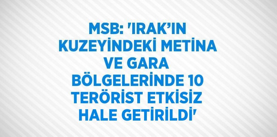 MSB: 'IRAK’IN KUZEYİNDEKİ METİNA VE GARA BÖLGELERİNDE 10 TERÖRİST ETKİSİZ HALE GETİRİLDİ'