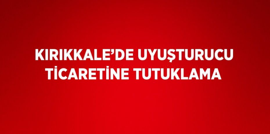 KIRIKKALE’DE UYUŞTURUCU TİCARETİNE TUTUKLAMA