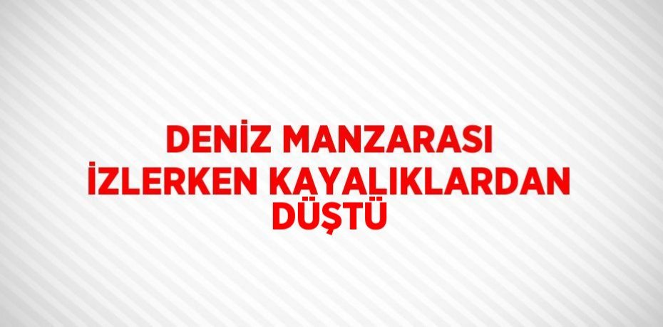 DENİZ MANZARASI İZLERKEN KAYALIKLARDAN DÜŞTÜ