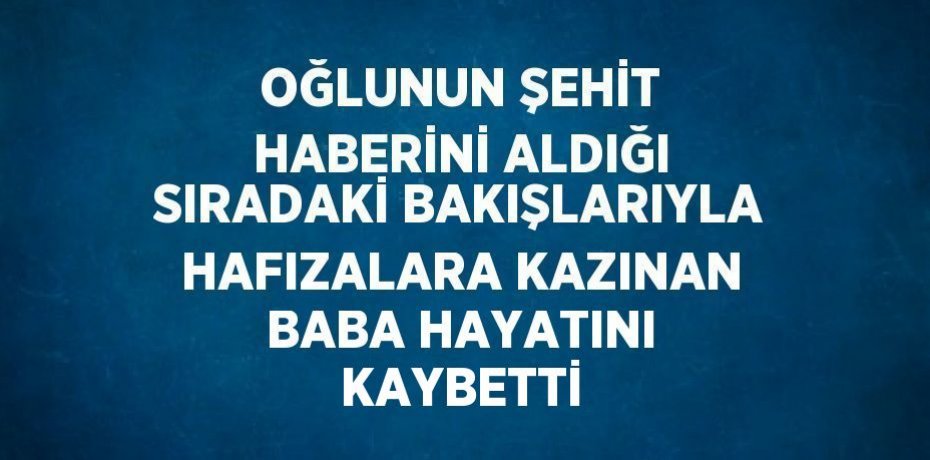 OĞLUNUN ŞEHİT HABERİNİ ALDIĞI SIRADAKİ BAKIŞLARIYLA HAFIZALARA KAZINAN BABA HAYATINI KAYBETTİ