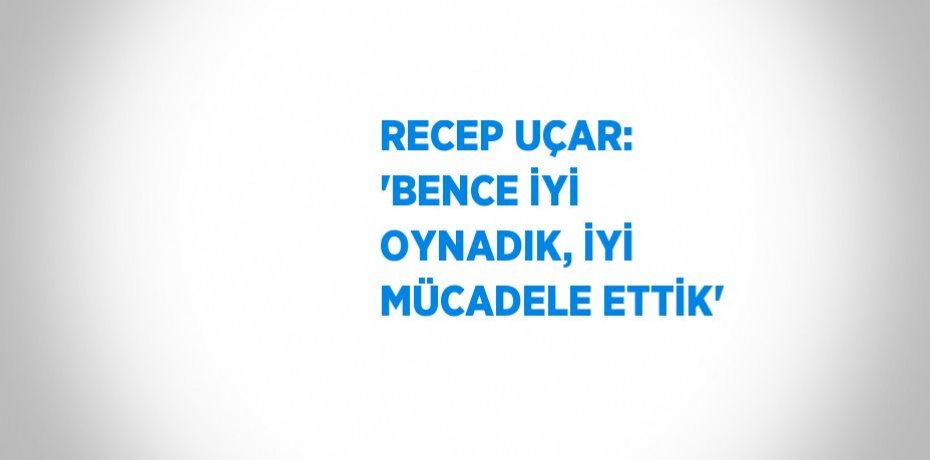 RECEP UÇAR: 'BENCE İYİ OYNADIK, İYİ MÜCADELE ETTİK'
