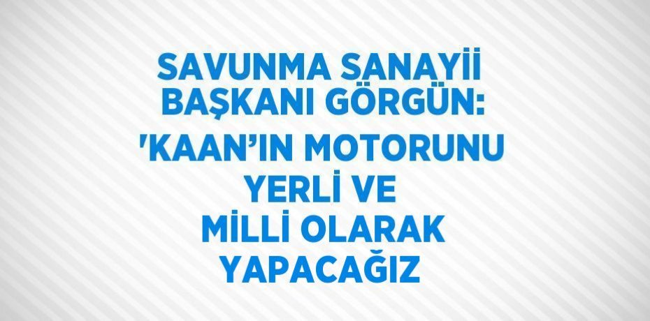 SAVUNMA SANAYİİ BAŞKANI GÖRGÜN: 'KAAN’IN MOTORUNU YERLİ VE MİLLİ OLARAK YAPACAĞIZ