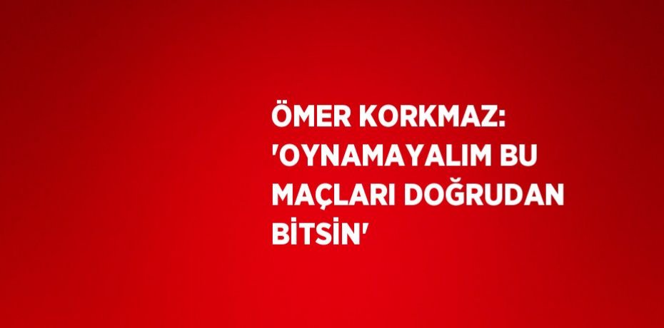 ÖMER KORKMAZ: 'OYNAMAYALIM BU MAÇLARI DOĞRUDAN BİTSİN'
