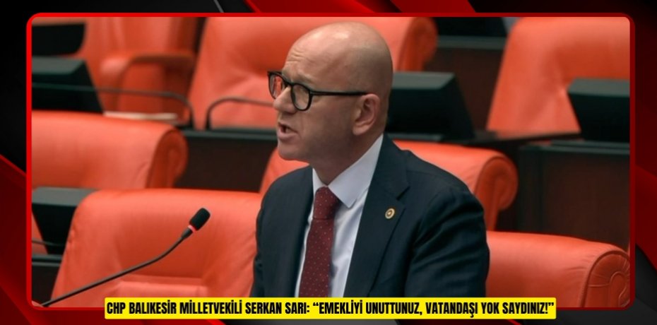 CHP BALIKESİR MİLLETVEKİLİ SERKAN SARI: “EMEKLİYİ UNUTTUNUZ, VATANDAŞI YOK SAYDINIZ!”