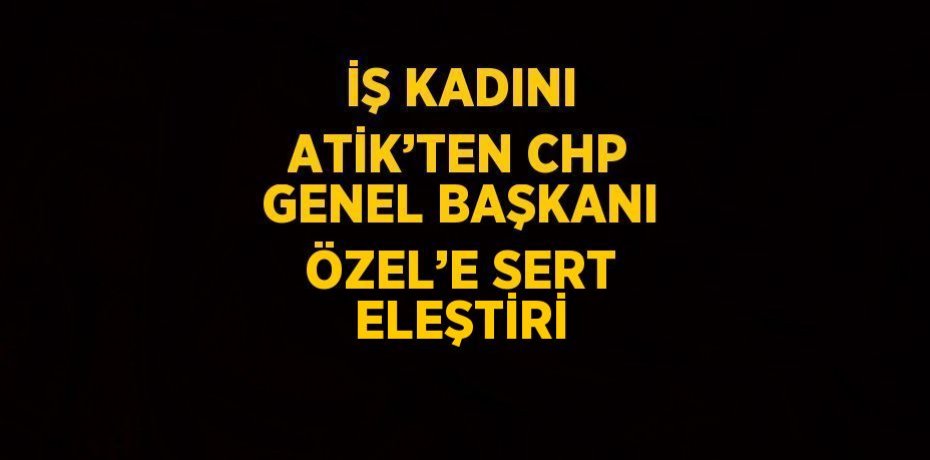İŞ KADINI ATİK’TEN CHP GENEL BAŞKANI ÖZEL’E SERT ELEŞTİRİ