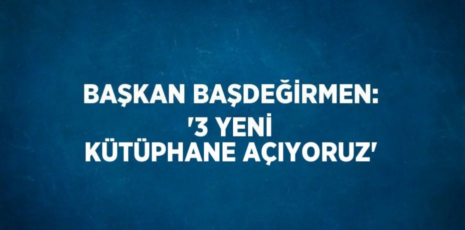 BAŞKAN BAŞDEĞİRMEN: '3 YENİ KÜTÜPHANE AÇIYORUZ'