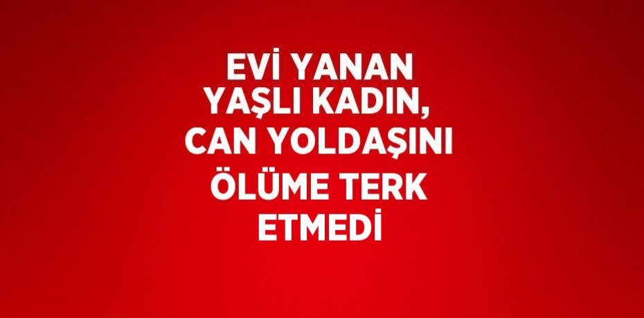 EVİ YANAN YAŞLI KADIN, CAN YOLDAŞINI ÖLÜME TERK ETMEDİ