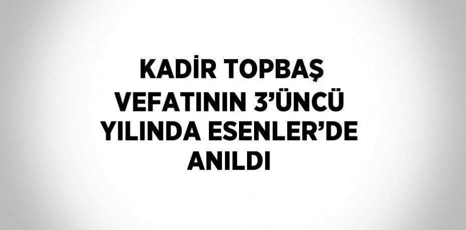 KADİR TOPBAŞ VEFATININ 3’ÜNCÜ YILINDA ESENLER’DE ANILDI