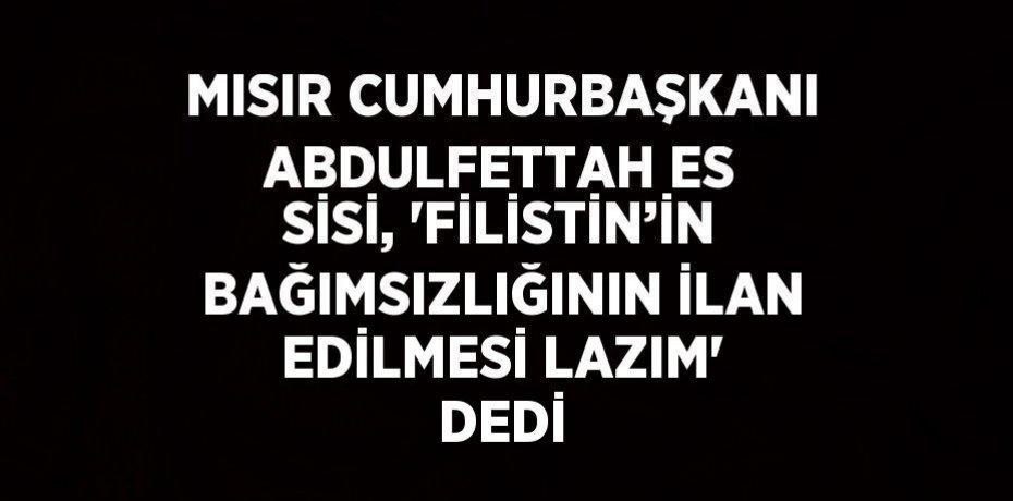 MISIR CUMHURBAŞKANI ABDULFETTAH ES SİSİ, 'FİLİSTİN’İN BAĞIMSIZLIĞININ İLAN EDİLMESİ LAZIM' DEDİ