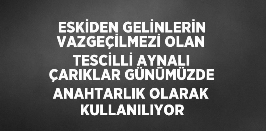 ESKİDEN GELİNLERİN VAZGEÇİLMEZİ OLAN TESCİLLİ AYNALI ÇARIKLAR GÜNÜMÜZDE ANAHTARLIK OLARAK KULLANILIYOR