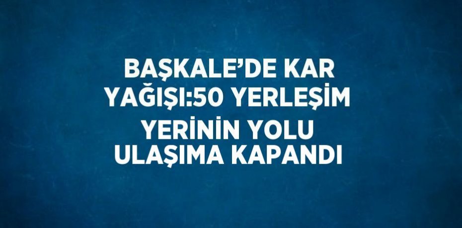 BAŞKALE’DE KAR YAĞIŞI:50 YERLEŞİM YERİNİN YOLU ULAŞIMA KAPANDI
